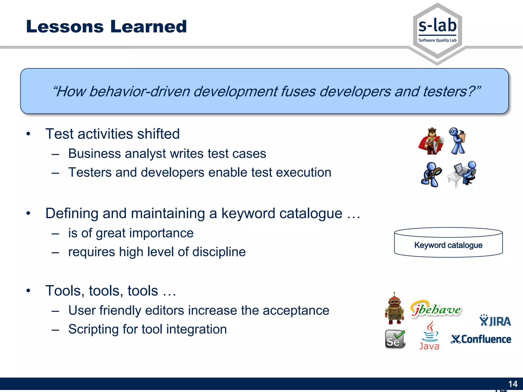 14
“How behavior-driven development fuses developers and testers?”
Lessons Learned
• Test activities shifted
– Business analyst writes test cases
– Testers and developers enable test execution
• Defining and maintaining a keyword catalogue …
– is of great importance
– requires high level of discipline
• Tools, tools, tools …
– User friendly editors increase the acceptance
– Scripting for tool integration
Keyword catalogue
 