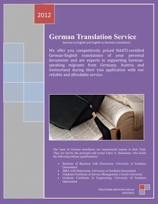 2012


   German Translation Service
              German to English and English to German translations

   We offer you competitively priced NAATI-certified
   German-English translations of your personal
   documents and are experts in supporting German-
   speaking migrants from Germany, Austria and
   Switzerland during their visa application with our
   reliable and affordable service.




       Our team of German translators are experienced experts in their field.
       They are led by the principal and owner Chris A. Dammann, who holds
       the following tertiary qualifications:

              Bachelor of Business with Distinction, University of Southern
              Queensland
              MBA with Distinction, University of Southern Queensland
              Graduate Certificate in Service Management, Cornell University
              Graduate Certificate in Engineering, University of Southern
              Queensland

                                         http://www.dammann.com.au
                                                         10/5/2012
 