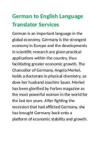German to English Language
Translator Services
German is an important language in the
global economy. Germany is the strongest
economy in Europe and the developments
in scientific research are given practical
applications within the country, thus
facilitating greater economic growth. The
Chancellor of Germany, Angela Merkel,
holds a doctorate in physical chemistry, as
does her husband Joachim Sauer. Merkel
has been glorified by Forbes magazine as
the most powerful woman in the world for
the last ten years. After fighting the
recession that had afflicted Germany, she
has brought Germany back onto a
platform of economic stability and growth.
 