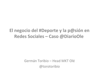 El negocio del #Deporte y la p@sión en
Redes Sociales – Caso @DiarioOle
Germán Toribio – Head MKT Olé
@torotoribio
 