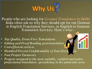 People who are looking for German Translators in Delhi, 
India often ask us why they should opt for our German 
to English Translation Services, or English to German 
Translation Services. Here’s why:- 
• Top Quality, Error-Free Translations 
• Editing and Proof Reading post-translation 
• Cost-efficient services 
• Hundred Percent Confidentiality of Your Documents 
• Fast Project Turnovers 
• Projects assigned to the most suitable, certified and native 
professional translators, specializing in the particular area 
 