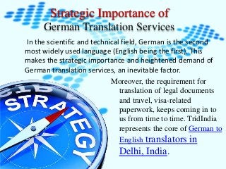 Strategic Importance of 
German Translation Services 
In the scientific and technical field, German is the second 
most widely used language (English being the first). This 
makes the strategic importance and heightened demand of 
German translation services, an inevitable factor. 
Moreover, the requirement for 
translation of legal documents 
and travel, visa-related 
paperwork, keeps coming in to 
us from time to time. TridIndia 
represents the core of German to 
English translators in 
Delhi, India. 
 