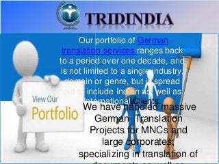 Our portfolio of German 
translation services ranges back 
to a period over one decade, and 
is not limited to a single industry, 
domain or genre, but is spread 
out to include Indian as well as 
International Clients. 
We have handled massive 
German Translation 
Projects for MNCs and 
large corporates, 
specializing in translation of 
documents as well as 
 
