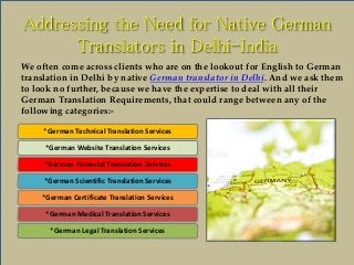 Addressing the Need for Native German 
Translators in Delhi-India 
We often come across clients who are on the lookout for English to German 
translation in Delhi by native German translator in Delhi. And we ask them 
to look no further, because we have the expertise to deal with all their 
German Translation Requirements, that could range between any of the 
following categories:- 
*German Technical Translation Services 
*German Website Translation Services 
*German Financial Translation Services 
*German Scientific Translation Services 
*German Certificate Translation Services 
*German Medical Translation Services 
*German Legal Translation Services 
 