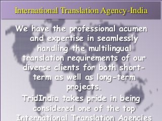 International Translation Agency-India 
We have the professional acumen 
and expertise in seamlessly 
handling the multilingual 
translation requirements of our 
diverse clients for both short-term 
as well as long-term 
projects. 
TridIndia takes pride in being 
considered one of the top 
International Translation Agencies 
 