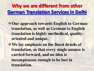 Why we are different from other 
German Translation Services in Delhi 
Our approach towards English to German 
translation, as well as German to English 
translation is highly methodical, quality-oriented 
and unique. 
We lay emphasis on the finest details of 
translation, so that every single nuance is 
carried forward, and no idea is 
inconspicuous enough to be lost in 
translation. 
 