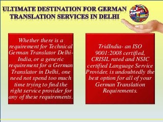 Whether there is a 
requirement for Technical 
German Translator Delhi- 
India, or a generic 
requirement for a German 
Translator in Delhi, one 
need not spend too much 
time trying to find the 
right service provider for 
any of these requirements. 
TridIndia- an ISO 
9001:2008 certified, 
CRISIL rated and NSIC 
certified Language Service 
Provider, is undoubtedly the 
best option for all of your 
German Translation 
Requirements. 
 