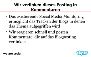 Wir verlinken dieses Posting in
                Kommentaren
 • Das existierende Social Media Monitoring
   ermöglicht das Tracken der Blogs in denen
   das Thema aufgegriffen wird
 • Wir reagieren schnell und posten
   Kommentare, die auf das Blogposting
   verlinken

we are social
 