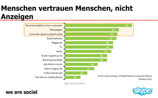 Menschen vertrauen Menschen, nicht
Anzeigen




                        Trust in Advertising: A Global Nielsen Consumer Report
                                                                  October 2007




 we are social
 