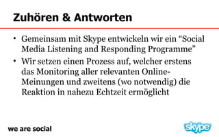 Zuhören & Antworten
 • Gemeinsam mit Skype entwickeln wir ein “Social
   Media Listening and Responding Programme”
 • Wir setzen einen Prozess auf, welcher erstens
   das Monitoring aller relevanten Online-
   Meinungen und zweitens (wo notwendig) die
   Reaktion in nahezu Echtzeit ermöglicht



we are social
 