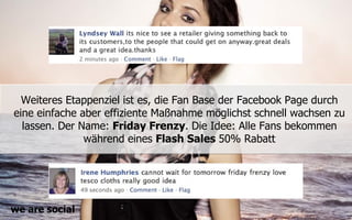 Weiteres Etappenziel ist es, die Fan Base der Facebook Page durch
eine einfache aber effiziente Maßnahme möglichst schnell wachsen zu
  lassen. Der Name: Friday Frenzy. Die Idee: Alle Fans bekommen
               während eines Flash Sales 50% Rabatt




we are social
 