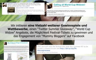 Wir initiieren eine Vielzahl weiterer Gewinnspiele und
 Wettbewerbe, einen “Twitter Summer Giveaway”, “World Cup
Widow” Angebote, die Möglichkeit Festival-Tickets zu gewinnen und
     das Engagement von “Mummy Bloggers” auf Facebook
 
