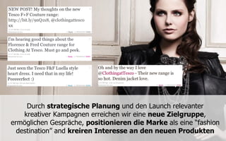 Durch strategische Planung und den Launch relevanter
    kreativer Kampagnen erreichen wir eine neue Zielgruppe,
ermöglichen Gespräche, positionieren die Marke als eine “fashion
  destination” and kreiren Interesse an den neuen Produkten
 