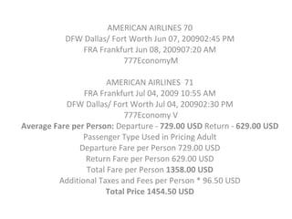 AMERICAN AIRLINES 70  DFW Dallas/ Fort Worth Jun 07, 200902:45 PM  FRA Frankfurt Jun 08, 200907:20 AM  777EconomyM AMERICAN AIRLINES  71  FRA Frankfurt Jul 04, 2009 10:55 AM  DFW Dallas/ Fort Worth Jul 04, 200902:30 PM  777Economy V Average Fare per Person:  Departure -  729.00 USD  Return -  629.00 USD  Passenger Type Used in Pricing Adult  Departure Fare per Person 729.00 USD  Return Fare per Person 629.00 USD  Total Fare per Person  1358.00 USD  Additional Taxes and Fees per Person * 96.50 USD  Total Price   1454.50 USD  