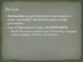 Nationalists: people who believe that people of a single “nationality” should unite under a single government Goal of Nationalists? Create a NATION-STATE Bonds that create a nation-state? Nationality, Language, Culture, Religion, History, and Territory Review 