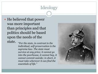 Ideology
 He believed that power
was more important
than principles and that
politics should be based
upon the needs of the
state. “For the state, in contrast to the
individual, self-preservation is the
supreme law. The state must
survive at any price; it cannot go
into the poorhouse, it cannot beg, it
cannot commit suicide; in short, it
must take wherever it can find the
essentials of life.”
 