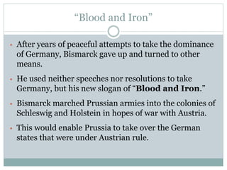 “Blood and Iron”
• After years of peaceful attempts to take the dominance
of Germany, Bismarck gave up and turned to other
means.
• He used neither speeches nor resolutions to take
Germany, but his new slogan of “Blood and Iron.”
• Bismarck marched Prussian armies into the colonies of
Schleswig and Holstein in hopes of war with Austria.
• This would enable Prussia to take over the German
states that were under Austrian rule.
 