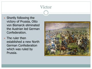 Victor
• Shortly following the
victory of Prussia, Otto
von Bismarck eliminated
the Austrian led German
Confederation.
• The ruler then
established a new North
German Confederation
which was ruled by
Prussia.
 