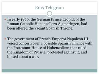 Ems Telegram
 In early 1870, the German Prince Leopld, of the
Roman Catholic Hohenzollern-Sigmaringen, had
been offered the vacant Spanish Throne.
 The government of French Emperor Napoleon III
voiced concern over a possible Spanish alliance with
the Protestant House of Hohenzollern that ruled
the Kingdom of Prussia, protested against it, and
hinted about a war.
 