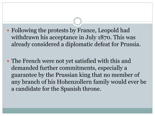  Following the protests by France, Leopold had
withdrawn his acceptance in July 1870. This was
already considered a diplomatic defeat for Prussia.
 The French were not yet satisfied with this and
demanded further commitments, especially a
guarantee by the Prussian king that no member of
any branch of his Hohenzollern family would ever be
a candidate for the Spanish throne.
 