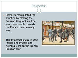 Response
• Bismarck manipulated the
situation by making the
Prussian king look as if he
was more hostile towards
the French then he really
was.
• This provoked chaos in both
France and Prussia and
eventually led to the Franco-
Prussian War.
 