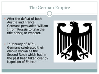 The German Empire
 After the defeat of both
Austria and France,
Germans persuaded William
I from Prussia to take the
title Kaiser, or emperor.
 In January of 1871,
Germans celebrated their
empire known as the
Second Reich which had in
the past been taken over by
Napoleon of France.
 