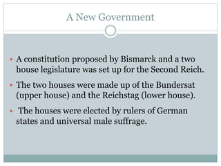 A New Government
 A constitution proposed by Bismarck and a two
house legislature was set up for the Second Reich.
 The two houses were made up of the Bundersat
(upper house) and the Reichstag (lower house).
 The houses were elected by rulers of German
states and universal male suffrage.
 