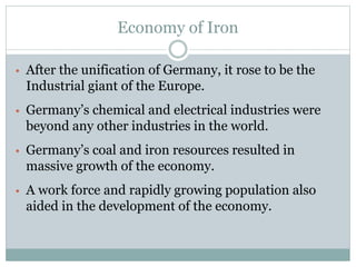 Economy of Iron
• After the unification of Germany, it rose to be the
Industrial giant of the Europe.
• Germany’s chemical and electrical industries were
beyond any other industries in the world.
• Germany’s coal and iron resources resulted in
massive growth of the economy.
• A work force and rapidly growing population also
aided in the development of the economy.
 