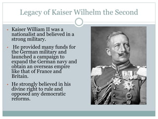 Legacy of Kaiser Wilhelm the Second
• Kaiser William II was a
nationalist and believed in a
strong military.
• He provided many funds for
the German military and
launched a campaign to
expand the German navy and
obtain an overseas empire
like that of France and
Britain.
• He strongly believed in his
divine right to rule and
opposed any democratic
reforms.
 