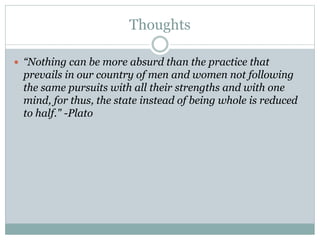 Thoughts
 “Nothing can be more absurd than the practice that
prevails in our country of men and women not following
the same pursuits with all their strengths and with one
mind, for thus, the state instead of being whole is reduced
to half." -Plato
 