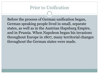 Prior to Unification
Before the process of German unification began,
German speaking people lived in small, separate
states, as well as in the Austrian Hapsburg Empire,
and in Prussia. When Napoleon began his invasions
throughout Europe in 1807, many territorial changes
throughout the German states were made.
 