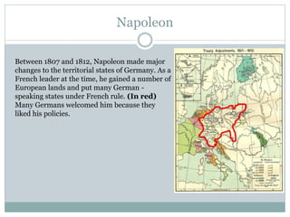 Napoleon
Between 1807 and 1812, Napoleon made major
changes to the territorial states of Germany. As a
French leader at the time, he gained a number of
European lands and put many German -
speaking states under French rule. (In red)
Many Germans welcomed him because they
liked his policies.
 