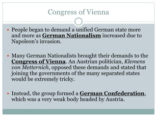 Congress of Vienna
 People began to demand a unified German state more
and more as German Nationalism increased due to
Napoleon’s invasion.
 Many German Nationalists brought their demands to the
Congress of Vienna. An Austrian politician, Klemens
von Metternich, opposed these demands and stated that
joining the governments of the many separated states
would be extremely tricky.
 Instead, the group formed a German Confederation,
which was a very weak body headed by Austria.
 
