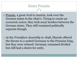 Enter Prussia
 Prussia, a great rival to Austria, took over the
German states in the 1830’s. Trying to create an
economic union, they took away borders between the
German states. They still remained politically
separate though.
 At the Frankfurt Assembly in 1848, liberals offered
the throne to a united Germany to the Prussian king,
but they were refused. Germany remained divided
but still had a desire for unity.
 
