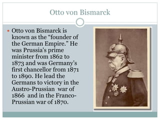 Otto von Bismarck
 Otto von Bismarck is
known as the “founder of
the German Empire.” He
was Prussia's prime
minister from 1862 to
1873 and was Germany’s
first chancellor from 1871
to 1890. He lead the
Germans to victory in the
Austro-Prussian war of
1866 and in the Franco-
Prussian war of 1870.
 