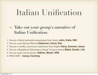 Italian Uniﬁcation
                       Take out your group’s narrative of
                       Italian Uniﬁcation.
          1. You are a liberal nationalist entrepreneur from Venice John, Katie, Will
          2. You are a poor Roman Marxist Katherine, Conor, Elm
          3. You are a wealthy conservative landowner from Naples Harry, Summer, Jesse
          4. You are a Republican Piedmontese émigré’ living in Austria Blake, Dustin, Lila
          5. You are a poor Tuscan farmer. Nathan, Maiah, ANS
          6. PICK ONE! Casey, Courtney




Sunday, March 17, 13
 