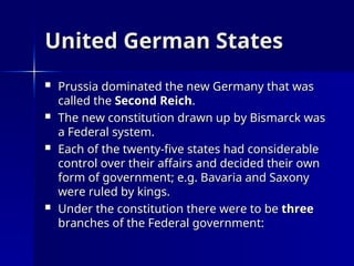 United German States
United German States
 Prussia dominated the new Germany that was
Prussia dominated the new Germany that was
called the
called the Second Reich
Second Reich.
.
 The new constitution drawn up by Bismarck was
The new constitution drawn up by Bismarck was
a Federal system.
a Federal system.
 Each of the twenty-five states had considerable
Each of the twenty-five states had considerable
control over their affairs and decided their own
control over their affairs and decided their own
form of government; e.g. Bavaria and Saxony
form of government; e.g. Bavaria and Saxony
were ruled by kings.
were ruled by kings.
 Under the constitution there were to be
Under the constitution there were to be three
three
branches of the Federal government:
branches of the Federal government:
 