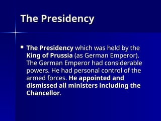 The Presidency
The Presidency
 The Presidency
The Presidency which was held by the
which was held by the
King of Prussia
King of Prussia (as German Emperor).
(as German Emperor).
The German Emperor had considerable
The German Emperor had considerable
powers. He had personal control of the
powers. He had personal control of the
armed forces.
armed forces. He appointed and
He appointed and
dismissed all ministers including the
dismissed all ministers including the
Chancellor
Chancellor.
.
 