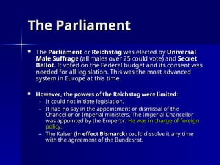The Parliament
The Parliament
 The
The Parliament
Parliament or
or Reichstag
Reichstag was elected by
was elected by Universal
Universal
Male Suffrage
Male Suffrage (all males over 25 could vote) and
(all males over 25 could vote) and Secret
Secret
Ballot
Ballot. It voted on the Federal budget and its consent was
. It voted on the Federal budget and its consent was
needed for all legislation. This was the most advanced
needed for all legislation. This was the most advanced
system in Europe at this time.
system in Europe at this time.
 However, the powers of the Reichstag were limited:
However, the powers of the Reichstag were limited:
– It could not initiate legislation.
It could not initiate legislation.
– It had no say in the appointment or dismissal of the
It had no say in the appointment or dismissal of the
Chancellor or Imperial ministers. The Imperial Chancellor
Chancellor or Imperial ministers. The Imperial Chancellor
was appointed by the Emperor.
was appointed by the Emperor. He was in charge of foreign
He was in charge of foreign
policy.
policy.
– The Kaiser (
The Kaiser (in effect Bismarck
in effect Bismarck) could dissolve it any time
) could dissolve it any time
with the agreement of the Bundesrat.
with the agreement of the Bundesrat.
 