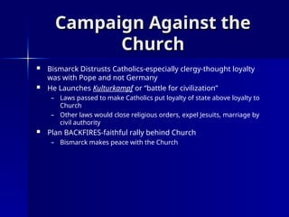 Campaign Against the
Campaign Against the
Church
Church
 Bismarck Distrusts Catholics-especially clergy-thought loyalty
was with Pope and not Germany
 He Launches Kulturkampf or “battle for civilization”
– Laws passed to make Catholics put loyalty of state above loyalty to
Church
– Other laws would close religious orders, expel Jesuits, marriage by
civil authority
 Plan BACKFIRES-faithful rally behind Church
– Bismarck makes peace with the Church
 