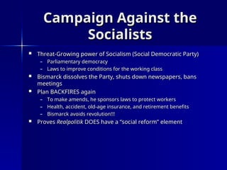 Campaign Against the
Campaign Against the
Socialists
Socialists
 Threat-Growing power of Socialism (Social Democratic Party)
Threat-Growing power of Socialism (Social Democratic Party)
– Parliamentary democracy
Parliamentary democracy
– Laws to improve conditions for the working class
Laws to improve conditions for the working class
 Bismarck dissolves the Party, shuts down newspapers, bans
Bismarck dissolves the Party, shuts down newspapers, bans
meetings
meetings
 Plan BACKFIRES again
Plan BACKFIRES again
– To make amends, he sponsors laws to protect workers
To make amends, he sponsors laws to protect workers
– Health, accident, old-age insurance, and retirement benefits
Health, accident, old-age insurance, and retirement benefits
– Bismarck avoids revolution!!!
Bismarck avoids revolution!!!
 Proves
Proves Realpolitik
Realpolitik DOES have a “social reform” element
DOES have a “social reform” element
 