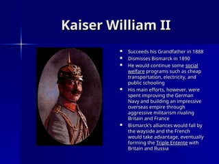 Kaiser William II
Kaiser William II
 Succeeds his Grandfather in 1888
Succeeds his Grandfather in 1888
 Dismisses Bismarck in 1890
Dismisses Bismarck in 1890
 He would continue some
He would continue some social
social
welfare
welfare programs such as cheap
programs such as cheap
transportation, electricity, and
transportation, electricity, and
public schooling
public schooling
 His main efforts, however, were
His main efforts, however, were
spent improving the German
spent improving the German
Navy and building an impressive
Navy and building an impressive
overseas empire through
overseas empire through
aggressive militarism rivaling
aggressive militarism rivaling
Britain and France
Britain and France
 Bismarck’s alliances would fall by
Bismarck’s alliances would fall by
the wayside and the French
the wayside and the French
would take advantage, eventually
would take advantage, eventually
forming the
forming the Triple Entente
Triple Entente with
with
Britain and Russia
Britain and Russia
 