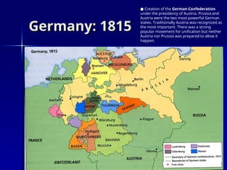 Germany: 1815
Germany: 1815
● Creation of the German Confederation
under the presidency of Austria. Prussia and
Austria were the two most powerful German
states. Traditionally Austria was recognized as
the most important. There was a strong
popular movement for unification but neither
Austria nor Prussia was prepared to allow it
happen.
 