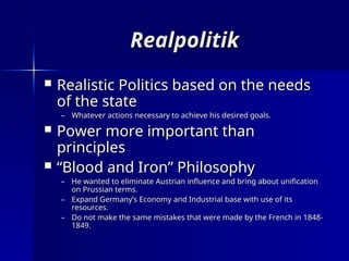 Realpolitik
Realpolitik
 Realistic Politics based on the needs
Realistic Politics based on the needs
of the state
of the state
– Whatever actions necessary to achieve his desired goals.
Whatever actions necessary to achieve his desired goals.
 Power more important than
Power more important than
principles
principles
 “
“Blood and Iron” Philosophy
Blood and Iron” Philosophy
– He wanted to eliminate Austrian influence and bring about unification
He wanted to eliminate Austrian influence and bring about unification
on Prussian terms.
on Prussian terms.
– Expand Germany’s Economy and Industrial base with use of its
Expand Germany’s Economy and Industrial base with use of its
resources.
resources.
– Do not make the same mistakes that were made by the French in 1848-
Do not make the same mistakes that were made by the French in 1848-
1849.
1849.
 