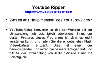 Youtube Ripper  http://www.youtuberipper.com  Was ist das Hauptmerkmal des YouTube-Video? YouTube Video Konverter ist eine der Wandler bei der Umwandlung mit Leichtigkeit verwendet. Eines der besten Features dieses Programms ist, dass es leicht verstehen kann, und laden Sie die eingebetteten Flash Video-Dateien effizient. Dies ist einer der hervorragenden Konverter, die bessere Anlagen hat, und hilft bei der Umwandlung von Audio / Video-Dateien mit Leichtigkeit. 