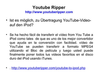 Youtube Ripper  http://www.youtuberipper.com  Ist es möglich, zu Übertragung YouTube-Video- auf den iPod? Se ha hecho fácil de transferir el vídeo from You Tube a iPod como tales  de que es uno de los mejor convertidor que ayuda en la conversión con facilidad. vídeo de YouTube se pueden transferir a formato MPEG4 utilizando el Bloc de película y luego usted puede finalmente poner todos tus videos favoritos en el disco duro del iPod usando iTunes . .   http://www.youtuberipper.com/youtube-to-ipod.php   