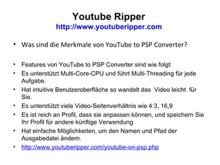 Youtube Ripper  http://www.youtuberipper.com  Was sind die Merkmale von YouTube to PSP Converter? Features von YouTube to PSP Converter sind wie folgt: Es unterstützt Multi-Core-CPU und führt Multi-Threading für jede Aufgabe. Hat intuitive Benutzeroberfläche so wandelt das  Video leicht  für Sie. Es unterstützt viele Video-Seitenverhältnis wie 4:3, 16,9 Es ist reich an Profil, dass sie anpassen können, und speichern Sie Ihr Profil für andere künftige Verwendung Hat einfache Möglichkeiten, um den Namen und Pfad der Ausgabedatei ändern. http://www.youtuberipper.com/youtube-on-psp.php   