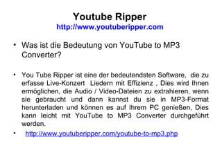 Youtube Ripper  http://www.youtuberipper.com  Was ist die Bedeutung von YouTube to MP3 Converter? You Tube Ripper ist eine der bedeutendsten Software,  die zu erfasse Live-Konzert  Liedern mit Effizienz , Dies wird Ihnen ermöglichen, die Audio / Video-Dateien zu extrahieren, wenn sie gebraucht und dann kannst du sie in MP3-Format herunterladen und können es auf Ihrem PC genießen ,  Dies kann leicht mit YouTube to MP3 Converter durchgeführt werden . http://www.youtuberipper.com/youtube-to-mp3.php   