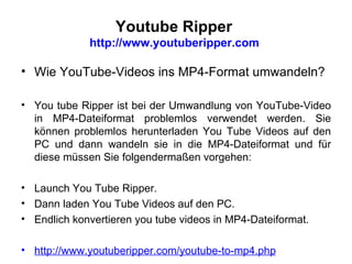 Youtube Ripper  http://www.youtuberipper.com  Wie YouTube-Videos ins MP4-Format umwandeln? You tube Ripper ist bei der Umwandlung von YouTube-Video in MP4-Dateiformat problemlos verwendet werden. Sie können problemlos herunterladen You Tube Videos auf den PC und dann wandeln sie in die MP4-Dateiformat und für diese müssen Sie folgendermaßen vorgehen: Launch You Tube Ripper. Dann laden You Tube Videos auf den PC .  Endlich konvertieren you tube videos in MP4-Dateiformat. http://www.youtuberipper.com/youtube-to-mp4.php   