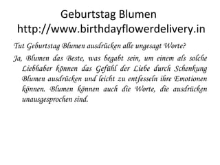 Geburtstag Blumen
http://www.birthdayflowerdelivery.in
Tut Geburtstag Blumen ausdrücken alle ungesagt Worte?
Ja, Blumen das Beste, was begabt sein, um einem als solche
Liebhaber können das Gefühl der Liebe durch Schenkung
Blumen ausdrücken und leicht zu entfesseln ihre Emotionen
können. Blumen können auch die Worte, die ausdrücken
unausgesprochen sind.
 